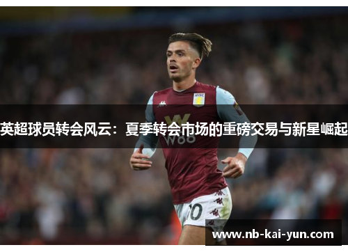 英超球员转会风云：夏季转会市场的重磅交易与新星崛起