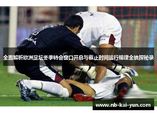 全面解析欧洲足坛冬季转会窗口开启与截止时间运行规律全貌探秘录