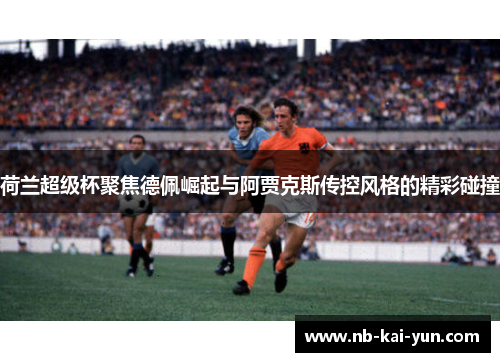 荷兰超级杯聚焦德佩崛起与阿贾克斯传控风格的精彩碰撞