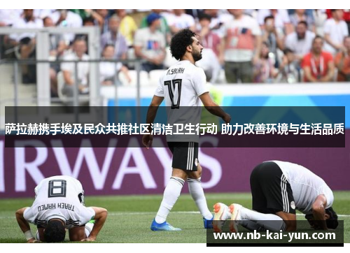 萨拉赫携手埃及民众共推社区清洁卫生行动 助力改善环境与生活品质