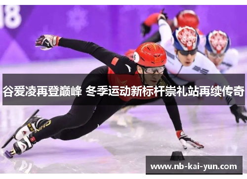 谷爱凌再登巅峰 冬季运动新标杆崇礼站再续传奇
