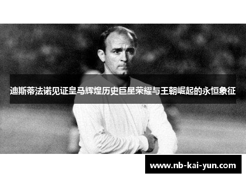 迪斯蒂法诺见证皇马辉煌历史巨星荣耀与王朝崛起的永恒象征