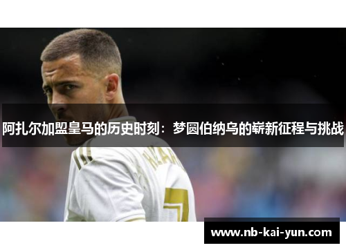 阿扎尔加盟皇马的历史时刻：梦圆伯纳乌的崭新征程与挑战
