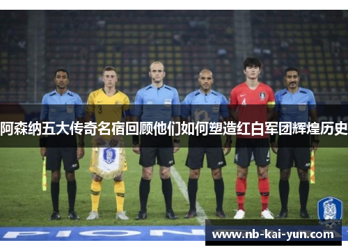 阿森纳五大传奇名宿回顾他们如何塑造红白军团辉煌历史