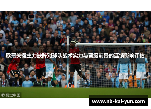 欧冠关键主力缺阵对球队战术实力与晋级前景的连锁影响评估