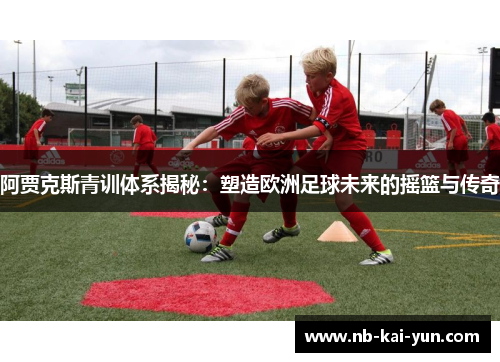 阿贾克斯青训体系揭秘：塑造欧洲足球未来的摇篮与传奇