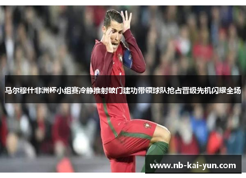 马尔穆什非洲杯小组赛冷静推射破门建功带领球队抢占晋级先机闪耀全场